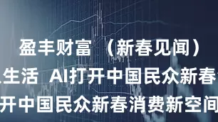 盈丰财富 （新春见闻）科技融入生活  AI打开中国民众新春消费新空间