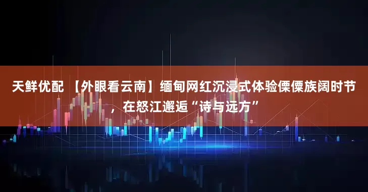 天鲜优配 【外眼看云南】缅甸网红沉浸式体验傈僳族阔时节，在怒江邂逅“诗与远方”