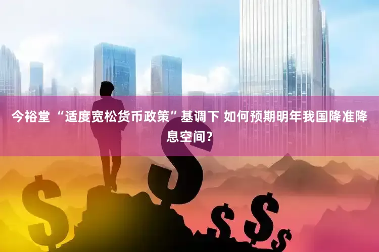 今裕堂 “适度宽松货币政策”基调下 如何预期明年我国降准降息空间？