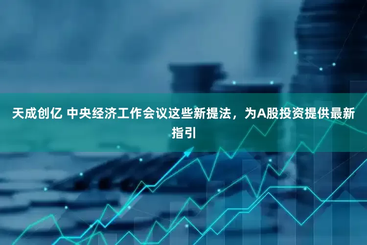 天成创亿 中央经济工作会议这些新提法，为A股投资提供最新指引