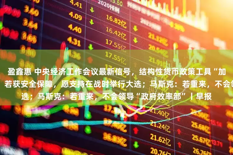 盈鑫惠 中央经济工作会议最新信号，结构性货币政策工具“加量降价”可期；泽连斯基：若获安全保障，愿支持在战时举行大选；马斯克：若重来，不会领导“政府效率部”丨早报