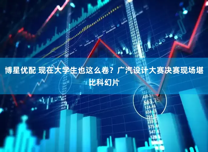 博星优配 现在大学生也这么卷？广汽设计大赛决赛现场堪比科幻片