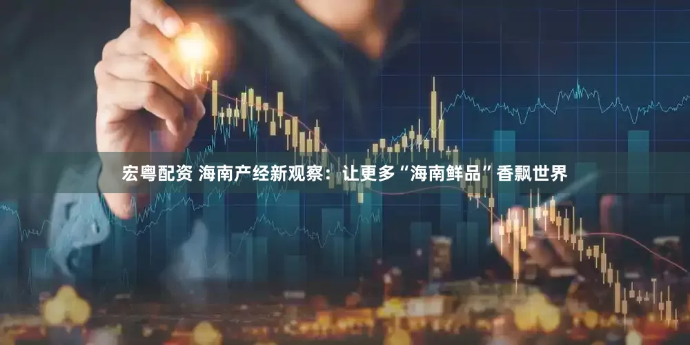 宏粤配资 海南产经新观察：让更多“海南鲜品”香飘世界