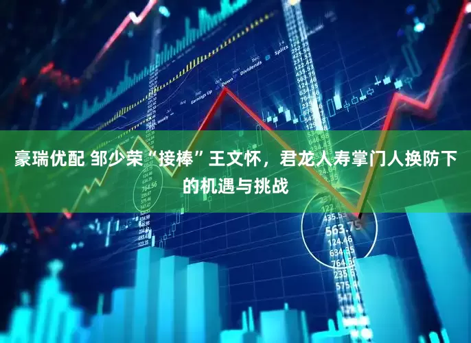 豪瑞优配 邹少荣“接棒”王文怀，君龙人寿掌门人换防下的机遇与挑战