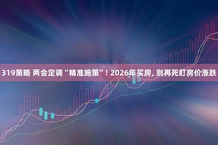 319策略 两会定调“精准施策”! 2026年买房, 别再死盯房价涨跌